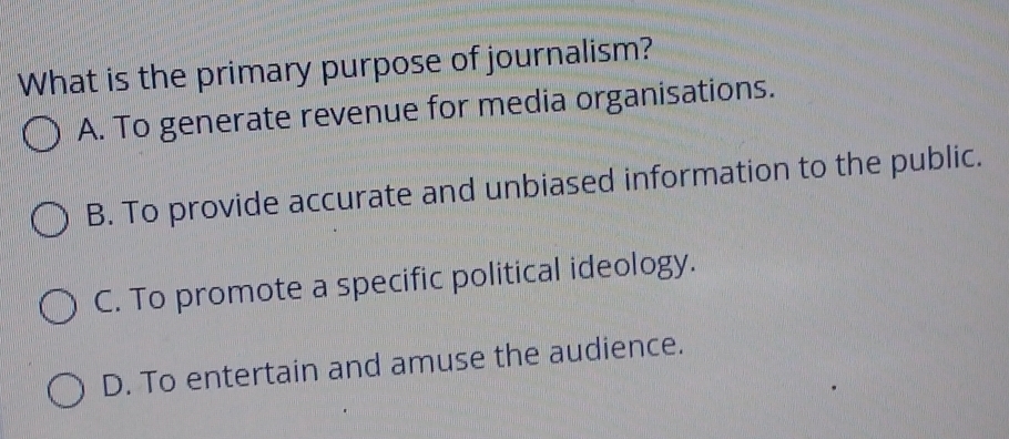 What is the primary purpose of journalism?
A. To generate revenue for media organisations.
B. To provide accurate and unbiased information to the public.
C. To promote a specific political ideology.
D. To entertain and amuse the audience.