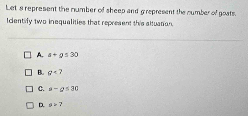 Lets represent the number of sheep and grepresent the number of goats.
Identify two inequalities that represent this situation.
A. s+g≤ 30
B. g<7</tex>
C. s-g≤ 30
D. s>7