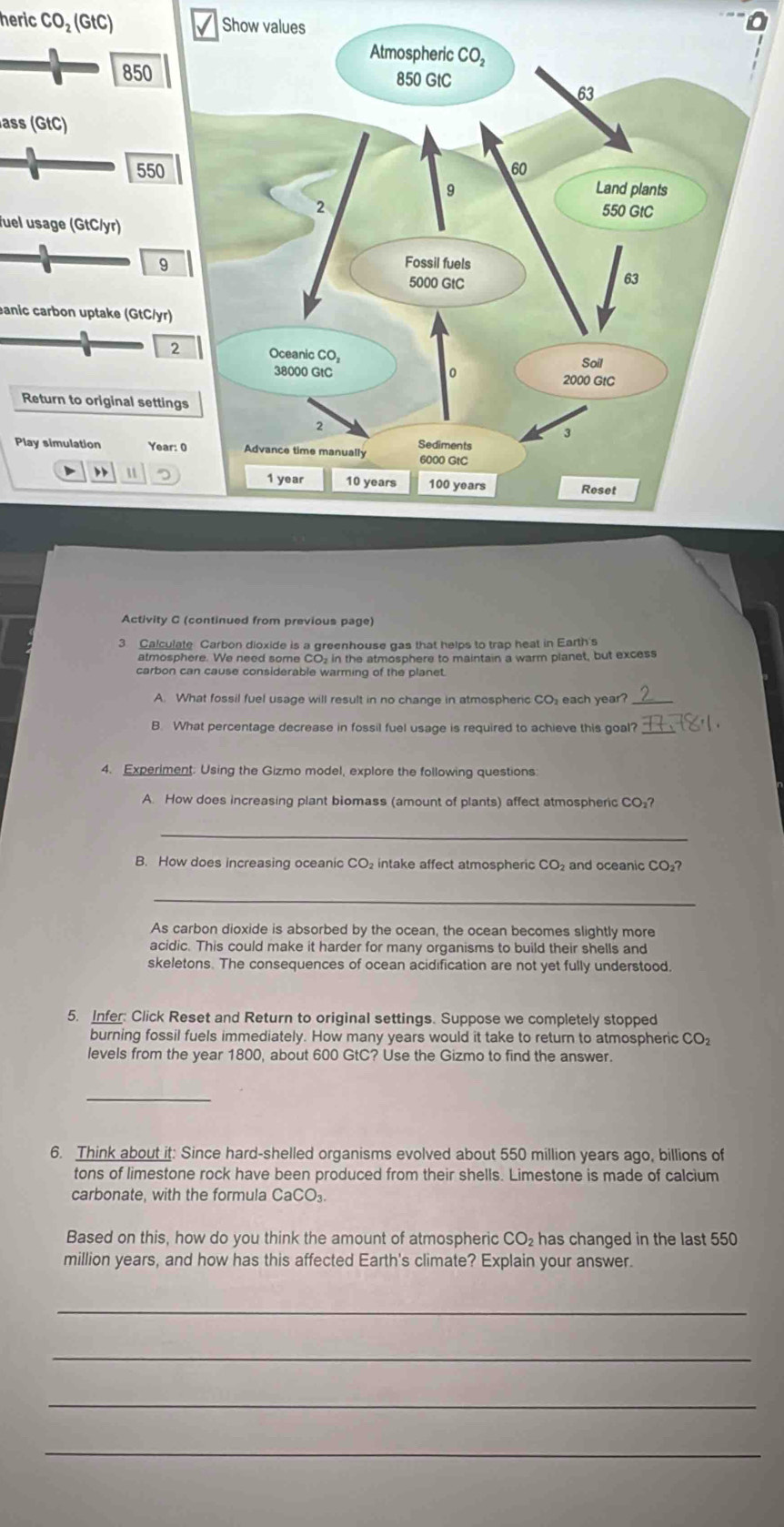 heric CO_2(GtC) Show values
0
850
ass (GtC)
550
fuel usage (GtC/yr) 
9 
eanic carbon uptake (GtC/yr) 
Return to original settin 
Play simulation Year: 0 
A 
Activity C (continued from previous page) 
3 Calculate Carbon dioxide is a greenhouse gas that helps to trap heat in Earth's 
atmosphere. We need some CO- in the atmosphere to maintain a warm planet, but excess 
carbon can cause considerable warming of the planet. 
A. What fossil fuel usage will result in no change in atmospheric CO, each year? 
B. What percentage decrease in fossil fuel usage is required to achieve this goal? 
4. Experiment: Using the Gizmo model, explore the following questions 
A. How does increasing plant biomass (amount of plants) affect atmospheric CO₂? 
_ 
B. How does increasing oceanic CO₂ intake affect atmospheric CO₂ and oceanic CO₂? 
_ 
As carbon dioxide is absorbed by the ocean, the ocean becomes slightly more 
acidic. This could make it harder for many organisms to build their shells and 
skeletons. The consequences of ocean acidification are not yet fully understood. 
5. Infer: Click Reset and Return to original settings. Suppose we completely stopped 
burning fossil fuels immediately. How many years would it take to return to atmospheric CO₂ 
levels from the year 1800, about 600 GtC? Use the Gizmo to find the answer. 
_ 
6. Think about it: Since hard-shelled organisms evolved about 550 million years ago, billions of 
tons of limestone rock have been produced from their shells. Limestone is made of calcium 
carbonate, with the formula CaCO₃. 
Based on this, how do you think the amount of atmospheric CO₂ has changed in the last 550
million years, and how has this affected Earth's climate? Explain your answer. 
_ 
_ 
_ 
_