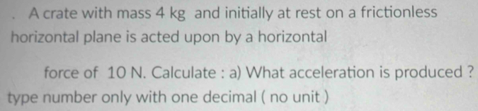 A crate with mass 4 kg and initially at rest on a frictionless 
horizontal plane is acted upon by a horizontal 
force of 10 N. Calculate : a) What acceleration is produced ? 
type number only with one decimal ( no unit )