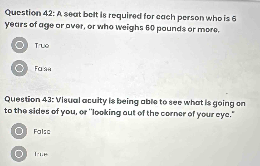 A seat belt is required for each person who is 6
years of age or over, or who weighs 60 pounds or more.
True
False
Question 43: Visual acuity is being able to see what is going on
to the sides of you, or "looking out of the corner of your eye."
False
True