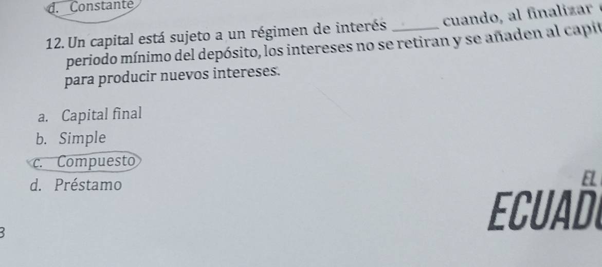 d. Constante
cuand i z 
12. Un capital está sujeto a un régimen de interés_
periodo mínimo del depósito, los intereses no se retiran y se añaden al capió
para producir nuevos intereses.
a. Capital final
b. Simple
c. Compuesto
d. Préstamo
5
Ecuañl