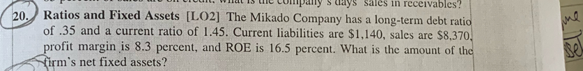 the company's days sales in receivables? 
20. Ratios and Fixed Assets [LO2] The Mikado Company has a long-term debt ratio 
of . 35 and a current ratio of 1.45. Current liabilities are $1,140, sales are $8,370, 
profit margin is 8.3 percent, and ROE is 16.5 percent. What is the amount of the 
firm's net fixed assets?