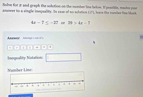 Solve for x and graph the solution on the number line below. If possible, resolve your 
answer to a single inequality. In case of no solution (∅), leave the number line blank.
4x-7≤ -27 or 29>4x-7
Answer Attempt 1 out of 2
< > S 2 or R
Inequality Notation: 
Number Line: