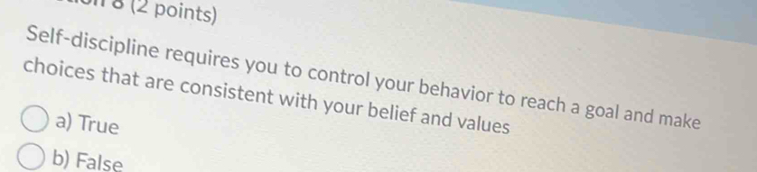 on 8 (2 points)
Self-discipline requires you to control your behavior to reach a goal and make
choices that are consistent with your belief and values
a) True
b) False