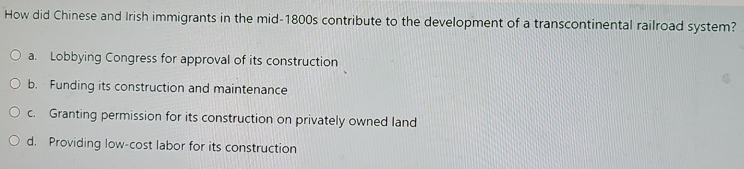 How did Chinese and Irish immigrants in the mid-1800s contribute to the development of a transcontinental railroad system?
a. Lobbying Congress for approval of its construction
b. Funding its construction and maintenance
c. Granting permission for its construction on privately owned land
d. Providing low-cost labor for its construction