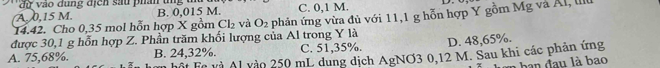 dự vào dụng địch sau phân ung u
A. 0,15 M. B. 0,015 M. C. 0,1 M.
14.42. Cho 0,35 mol hỗn hợp X gồm Cl_2 và O_2 phản ứng vừa đủ với 11,1 g hỗn hợp Y gồm Mg và Al, II
được 30,1 g hỗn hợp Z. Phần trăm khối lượng của Al trong Y là
D. 48, 65%.
A. 75,68%. B. 24, 32%. C. 51,35%.
Tột Fc và Al vào 250 mL dung dịch AgNO3 0,12 M. Sau khi các phản ứng
* ha đ u là bao