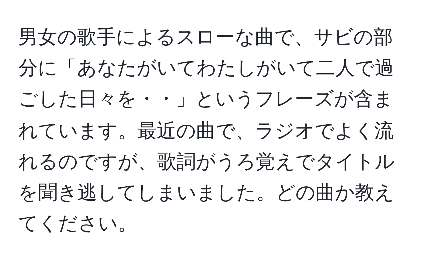 男女の歌手によるスローな曲で、サビの部分に「あなたがいてわたしがいて二人で過ごした日々を・・」というフレーズが含まれています。最近の曲で、ラジオでよく流れるのですが、歌詞がうろ覚えでタイトルを聞き逃してしまいました。どの曲か教えてください。