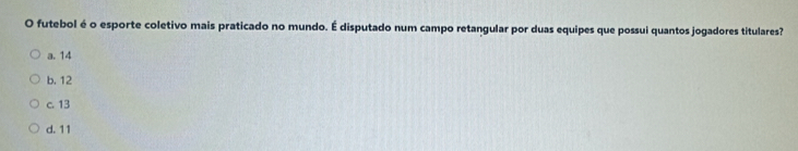 futebol é o esporte coletivo mais praticado no mundo. É disputado num campo retangular por duas equipes que possui quantos jogadores titulares?
a. 14
b. 12
c. 13
d. 11