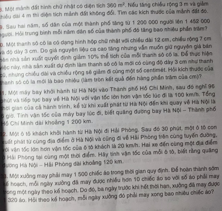 Một mảnh đất hình chữ nhật có diện tích 360m^2. Nếu tăng chiều rộng 3 m và giảm
chiều dài 4 m thì diện tích mảnh đất không đổi. Tìm các kích thước của mảnh đất đó.
9. Sau hai năm, số dân của một thành phố tăng từ 1 200 000 người lên 1 452 000
Hgười. Hỏi trung bình mỗi năm dân số của thành phố đó tăng bao nhiêu phần trăm?
0. Một thanh số cô la có dạng hình hộp chữ nhật với chiều dài 12 cm, chiều rộng 7 cm
đà độ dày 3 cm. Do giá nguyên liệu ca cao tăng nhưng vẫn muốn giữ nguyên giá bán
nên nhà sản xuất quyết định giảm 10% thể tích của mỗi thanh sô cô la. Để thực hiện
niệc này, nhà sản xuất dự định làm thanh số cô la mới có cùng độ dày 3 cm như thanh
cũ, nhưng chiều dài và chiều rộng sẽ giảm đi cùng một số centimét. Hỏi kích thước của
thanh số cô la mới là bao nhiêu (làm tròn kết quả đến hàng phần trăm của cm)?
1. Một máy bay khởi hành từ Hà Nội vào Thành phố Hồ Chí Minh, sau đó nghỉ 96
phút và tiếp tục bay về Hà Nội với vận tốc lớn hơn vận tốc lúc đi là 100 km/h. Tổng
thời gian của cả hành trình, kể từ khi xuất phát từ Hà Nội đến khi quay về Hà Nội là
6 giờ. Tính vận tốc của máy bay lúc đi, biết quãng đường bay Hà Nội - Thành phố
Hồ Chí Minh dài khoảng 1 200 km.
32. Một ô tô khách khởi hành từ Hà Nội đi Hải Phòng. Sau đó 30 phút, một ô tô con
xuất phát từ cùng địa điểm ở Hà Nội và cũng đi về Hải Phòng trên cùng tuyến đường,
với vận tốc lớn hơn vận tốc của ô tô khách là 20 km/h. Hai xe đến cùng một địa điểm
ở Hải Phòng tại cùng một thời điểm. Hãy tính vận tốc của mỗi ô tô, biết rằng quãng
đường Hà Nội - Hải Phòng dài khoảng 120 km.
33. Một xưởng may phải may 1 500 chiếc áo trong thời gian quy định. Để hoàn thành sớm
kế hoạch, mỗi ngày xưởng đã may được nhiều hơn 10 chiếc áo so với số áo phải may
trong một ngày theo kế hoạch. Do đó, ba ngày trước khi hết thời hạn, xưởng đã may được
1 320 áo. Hỏi theo kế hoạch, mỗi ngày xưởng đó phải may xong bao nhiêu chiếc áo?