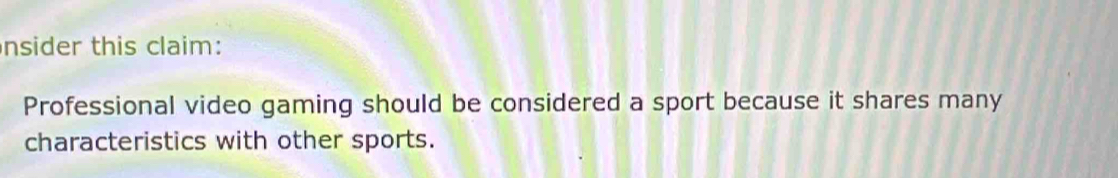 nsider this claim: 
Professional video gaming should be considered a sport because it shares many 
characteristics with other sports.