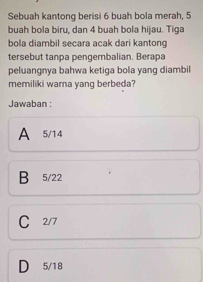 Sebuah kantong berisi 6 buah bola merah, 5
buah bola biru, dan 4 buah bola hijau. Tiga
bola diambil secara acak dari kantong
tersebut tanpa pengembalian. Berapa
peluangnya bahwa ketiga bola yang diambil
memiliki warna yang berbeda?
Jawaban :
A 5/14
B 5/22
C 2/7
D 5/18