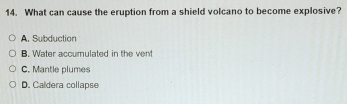 What can cause the eruption from a shield volcano to become explosive?
A. Subduction
B. Water accumulated in the vent
C. Mantle plumes
D. Caldera collapse