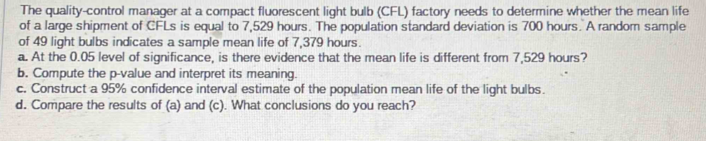 The quality-control manager at a compact fluorescent light bulb (CFL) factory needs to determine whether the mean life 
of a large shipment of CFLs is equal to 7,529 hours. The population standard deviation is 700 hours. A random sample 
of 49 light bulbs indicates a sample mean life of 7,379 hours. 
a. At the 0.05 level of significance, is there evidence that the mean life is different from 7,529 hours? 
b. Compute the p -value and interpret its meaning. 
c. Construct a 95% confidence interval estimate of the population mean life of the light bulbs. 
d. Compare the results of (a) and (c). What conclusions do you reach?