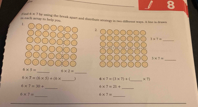 Ame 
8 
Find 6* 7
in each array to help y by using the break apart and distribute strategy in two different ways. A line is drawn 
2. 
_ 3* 7=
3* 7=
_ 
_
6* 5= _ 6* 2=
6* 7=(6* 5)+(6* _  ) 6* 7=(3* 7)+ _  * 7)
_ 
_
6* 7=30+
6* 7=21+
_ 
_
6* 7=
6* 7=