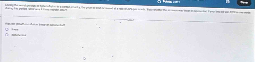 Save
during this period, what was it thme morths later? During the worst periods of hyperinflation in a certan country, the price of food increased at a rate of 30% per month. State whether this increuse was linear or exponental. If your lood bill was $15I in one month
Was the growth in inflation Inear or exponental
linear
expenentsl