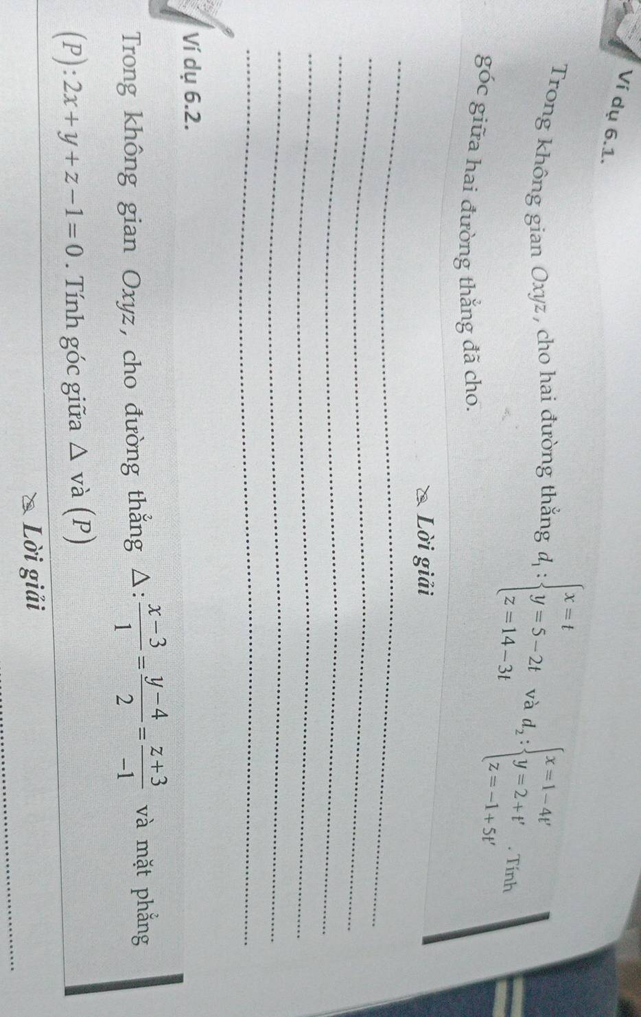 Ví dụ 6.1. 
Trong không gian Oxyz, cho hai đường thắng d_1:beginarrayl x=t y=5-2t z=14-3tendarray. và d_2:beginarrayl x=1-4t' y=2+t' z=-1+5t'endarray. Tính 
góc giữa hai đường thắng đã cho. 
_ 
Lời giải 
_ 
_ 
_ 
_ 
_ 
Ví dụ 6.2. 
Trong không gian Oxyz, cho đường thắng △ : (x-3)/1 = (y-4)/2 = (z+3)/-1  và mặt phẳng
(P):2x+y+z-1=0. Tính góc giữa △ va(P)
_ 
Lời giải