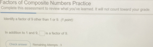 Factors of Composite Numbers Practice 
Complete this assessment to review what you've learned. It will not count toward your grade. 
Identify a factor of 9 other than 1 or 9. (1 point) 
In addition to 1 and 9, □ is a factor of 9. 
Check answer Remaining Attempts : 3