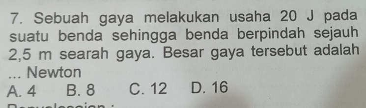 Sebuah gaya melakukan usaha 20 J pada
suatu benda sehingga benda berpindah sejauh
2,5 m searah gaya. Besar gaya tersebut adalah
... Newton
A. 4 B. 8 C. 12 D. 16