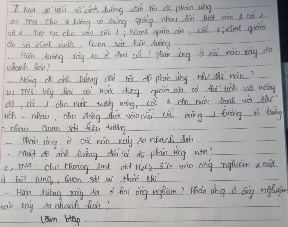 Mot so'yeii to dnh Auling aten tóc chó phàn vong
a) Ta Cho a euòng vǒ duìng giòing whau fān Qiài váo d cò)
vá d. Tiep tuo cho vao cold; some gua àn; col diàsme gran
an vè dime nuóc. Quan sat hiàn tiǒng
Hiàn tuning xōg xa à hai co? phàn vèng b còi náo rày dà
whanh ton?
Nong d aink Quling den rǎ dò phān vìng wu thē nào?
() TN3: lag Aai càl huà dung giam an có the'`tich vá noing
dò, cài I cho nuǎic nàng, col a cho nuài fanh vài thē
tich =nhau, cho doing thōi váionài còi aiíng a tuting ió twāng
=nhaw, Quan sot fien tuling
Main zìng ò cà náo xcy Ra nhanh hon.
Miet do ainn twing den'tǎ ¢ò phain vìng win?
c, T4: Oho choing 3me old H_2O_2 3% 1 váo ong nghiem a mot
it bot MnO_2 , Quan saf mu thoat KQi.
- Hièn tióng xay xa 0^3 nlai ong nghiem? Mhaàin wng i ong ngfuen
nao xay xa whanh hon?
lam btap.