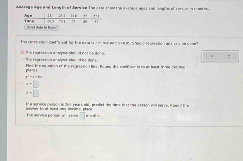 Average Age and Length of Service The data show the average ages and lengths of service in months.
The correlation coefficient for the data is r=0.946 and a=0.05. Should regression analysis be done?
The regression analysis should not be done.
× 5
The regression analysis should be done.
Find the equation of the regression line. Round the coefficients to at least three decimal
places.
y'=a+bx
a=□
b=□
If a service person is 26.6 years old, predict the time that the person will serve. Round the
answer to at least one decimal place.
The service person will serve □ months.