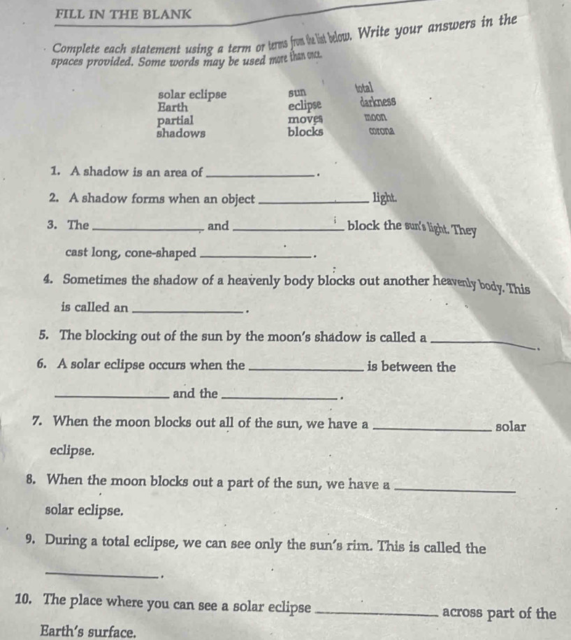 FILL IN THE BLANK
Complete each statement using a term or terms from te list below. Write your answers in the
spaces provided. Some words may be used more than onct.
solar eclipse sun total
Earth eclipse darkness
partial moves moon
shadows blocks corona
1. A shadow is an area of _.
2. A shadow forms when an object _light.
3. The _and _block the sun's light. They
cast long, cone-shaped _.
4. Sometimes the shadow of a heavenly body blocks out another heavenly body. This
is called an_
.
5. The blocking out of the sun by the moon’s shadow is called a
_
.
6. A solar eclipse occurs when the _is between the
_and the_
.
7. When the moon blocks out all of the sun, we have a _solar
eclipse.
8. When the moon blocks out a part of the sun, we have a
_
solar eclipse.
9. During a total eclipse, we can see only the sun’s rim. This is called the
_
`.
10. The place where you can see a solar eclipse _across part of the
Earth’s surface.