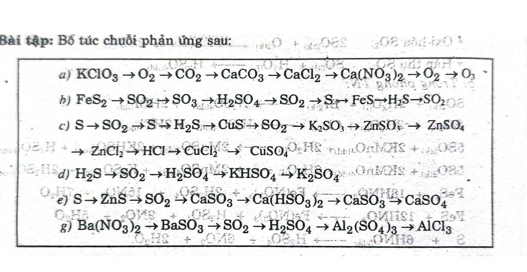 Bài tập: Bố túc chuỗi phản ứng sau: 
a) KClO_3to O_2to CO_2to CaCO_3to CaCl_2to Ca(NO_3)_2to O_2to O_3
h) FeS_2to SO_2to SO_3to H_2SO_4to SO_2to Sto FeSto H_2Sto SO_2
c) Sto SO_2to Sto H_2Sto CuSto SO_2to K_2SO_3to ZnSO_4
to ZnCl_2to HClto CuCl_2to CuSO_4^((O(4)^4)
d) H_2Sto SO_2to H_2SO_4to KHSO_4to K_2SO_4
e) Sto ZnSto SO_2to CaSO_3to Ca(HSO_3)_2to CaSO_3to CaSO_4
g) Ba(NO_3)_2to BaSO_3to SO_2to H_2SO_4to Al_2(SO_4)_3to AlCl_3