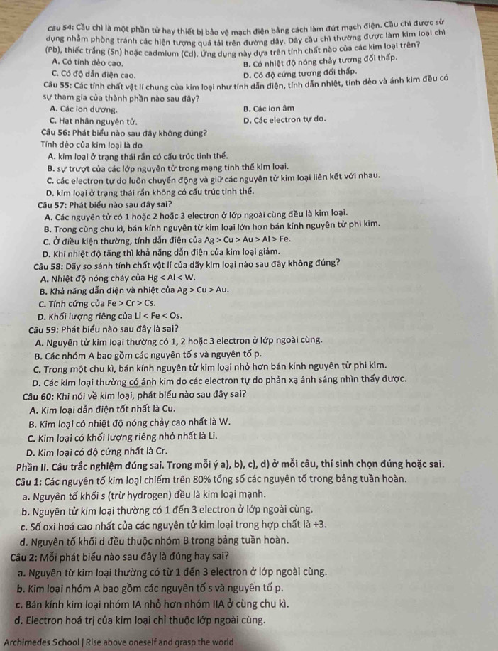 Cầu 54: Cầu chì là một phần tử hay thiết bị bảo vệ mạch điện bằng cách làm đứt mạch điện. Cầu chì được sử
dung nhằm phòng tránh các hiện tượng quá tải trên đường dây. Dây cầu chỉ thường được làm kim loại chỉ
(Pb), thiếc trắng (Sn) hoặc cadmium (Cd). Ưng dụng này dựa trên tính chất nào của các kim loại trên?
A. Có tính dẻo cao. B. Có nhiệt độ nóng chảy tương đối thấp.
C. Có độ dẫn điện cao. D. Có độ cứng tương đối thấp.
Câu 55: Các tính chất vật lí chung của kim loại như tính dẫn điện, tính dẫn nhiệt, tính dẻo và ánh kim đều có
sự tham gia của thành phần nào sau đây?
A. Các ion dương. B. Các ion âm
C. Hạt nhân nguyên tử. D. Các electron tự do.
Câu 56: Phát biểu nào sau đây không đúng?
Tính dẻo của kim loại là do
A. kim loại ở trạng thái rần có cấu trúc tinh thể.
B. sự trượt của các lớp nguyên tử trong mạng tinh thể kim loại.
C. các electron tự do luôn chuyển động và giữ các nguyên tử kim loại liên kết với nhau.
D. kim loại ở trạng thái rần không có cấu trúc tinh thể.
Câu 57: Phát biểu nào sau đây sai?
A. Các nguyên tử có 1 hoặc 2 hoặc 3 electron ở lớp ngoài cùng đều là kim loại.
B. Trong cùng chu kì, bán kính nguyên từ kim loại lớn hơn bán kính nguyên tử phi kim.
C. Ở điều kiện thường, tính dẫn điện của Ag>Cu>Au>Al>Fe.
D. Khi nhiệt độ tăng thì khả năng dẫn điện của kim loại giảm.
Câu 58: Dãy so sánh tính chất vật lí của dãy kim loại nào sau đây không đúng?
A. Nhiệt độ nóng cháy của Hg
B. Khả năng dẫn điện và nhiệt của Ag>Cu>Au.
C. Tính cứng của Fe>Cr>Cs.
D. Khối lượng riêng của I Li
Câu 59: Phát biểu nào sau đây là sai?
A. Nguyên tử kim loại thường có 1, 2 hoặc 3 electron ở lớp ngoài cùng.
B. Các nhóm A bao gồm các nguyên tố s và nguyên tố p.
C. Trong một chu kì, bán kính nguyên tử kim loại nhỏ hơn bán kính nguyên tử phi kim.
D. Các kim loại thường có ánh kim do các electron tự do phản xạ ánh sáng nhìn thấy được.
Câu 60: Khi nói về kim loại, phát biểu nào sau đây sai?
A. Kim loại dẫn điện tốt nhất là Cu.
B. Kim loại có nhiệt độ nóng chảy cao nhất là W.
C. Kim loại có khối lượng riêng nhỏ nhất là Li.
D. Kim loại có độ cứng nhất là Cr.
Phần II. Câu trắc nghiệm đúng sai. Trong mỗi ý a), b), c), d) ở mỗi câu, thí sinh chọn đúng hoặc sai.
Câu 1: Các nguyên tố kim loại chiếm trên 80% tổng số các nguyên tố trong bảng tuần hoàn.
a. Nguyên tố khối s (trừ hydrogen) đều là kim loại mạnh.
b. Nguyên tử kim loại thường có 1 đến 3 electron ở lớp ngoài cùng.
c. Số oxi hoá cao nhất của các nguyên tử kim loại trong hợp chất là +3.
d. Nguyên tố khối d đều thuộc nhóm B trong bảng tuần hoàn.
Câu 2: Mỗi phát biểu nào sau đây là đúng hay sai?
a. Nguyên từ kim loại thường có từ 1 đến 3 electron ở lớp ngoài cùng.
b. Kim loại nhóm A bao gồm các nguyên tố s và nguyên tố p.
c. Bán kính kim loại nhóm IA nhỏ hơn nhóm IIA ở cùng chu kì.
d. Electron hoá trị của kim loại chỉ thuộc lớp ngoài cùng.
Archimedes School | Rise above oneself and grasp the world