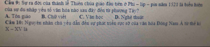 Cầu 9: Sự ra đời của thánh lễ Thiên chủa giáo đầu tiên ở Phi - lip - pin năm 1521 là biểu hiện
của sự đu nhập yếu tổ văn hỏa nào sau đây đến từ phương Tây?
A. Tôn giáo B. Chữ viết C. Văn học D. Nghệ thuật
Câu 10: Nguyên nhân chủ yếu dẫn đến sự phát triển rực rờ của văn hóa Đông Nam Á từ thể kỉ
X - XV là