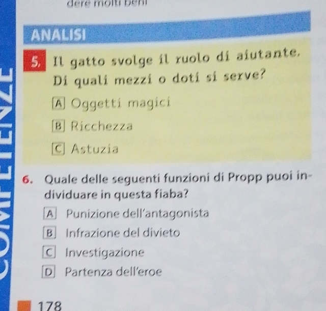 ANALISI
5. Il gatto svolge il ruolo di aiutante.
Di quali mezzi o doti si serve?
A Oggetti magici
B Ricchezza
C] Astuzía
6. Quale delle seguenti funzioni di Propp puoi in-
dividuare in questa fiaba?
A Punizione dell'antagonista
B Infrazione del divieto
C Investigazione
D Partenza dell'eroe
178