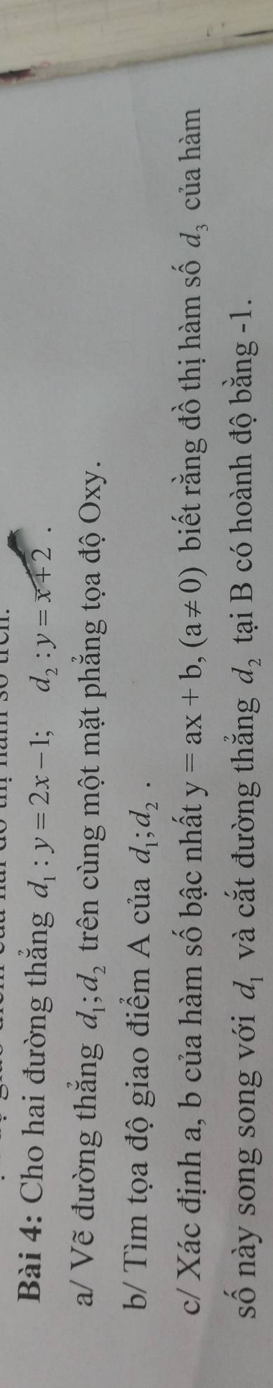 Cho hai đường thắng d_1:y=2x-1; d_2:y=overline x+2. 
a/ Vẽ đường thắng d_1; d_2 trên cùng một mặt phẳng tọa độ Oxy. 
b/ Tìm tọa độ giao điểm A của d_1; d_2. 
c/ Xác định a, b của hàm số bậc nhất y=ax+b, (a!= 0) biết rằng đồ thị hàm số d_3 của hàm 
số này song song với d_1 và cắt đường thắng d_2 tại B có hoành độ bằng -1.