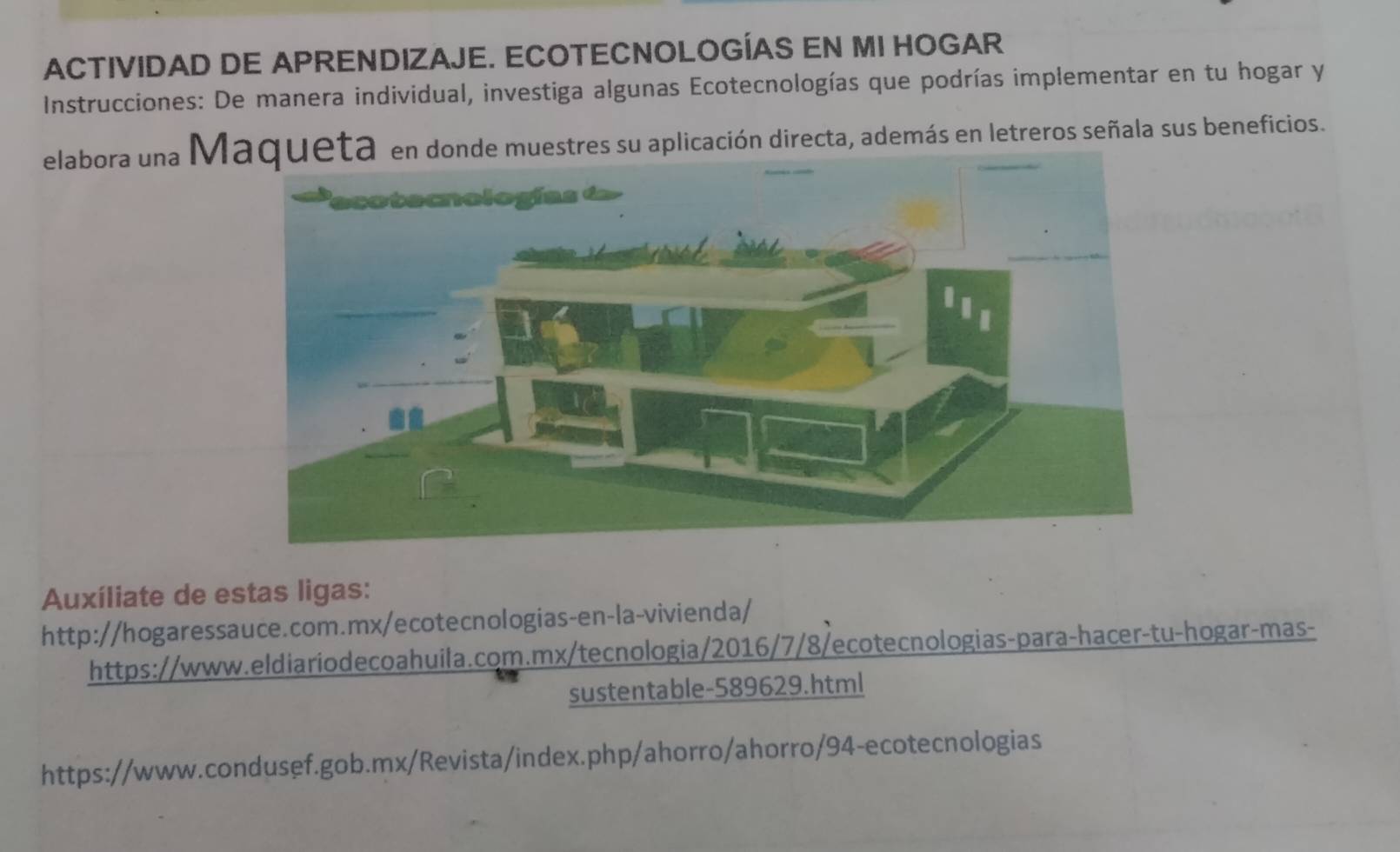 ACTIVIDAD DE APRENDIZAJE. ECOTECNOLOGÍAS EN MI HOGAR 
Instrucciones: De manera individual, investiga algunas Ecotecnologías que podrías implementar en tu hogar y 
elabora una M en donde muestres su aplicación directa, además en letreros señala sus beneficios. 
Auxíliate de estas ligas: 
http://hogaressauce.com.mx/ecotecnologias-en-la-vivienda/ 
https://www.eldiariodecoahuila.com.mx/tecnologia/2016/7/8/ecotecnologias-para-hacer-tu-hogar-mas- 
sustentable-589629.html 
https://www.condusef.gob.mx/Revista/index.php/ahorro/ahorro/94-ecotecnologias