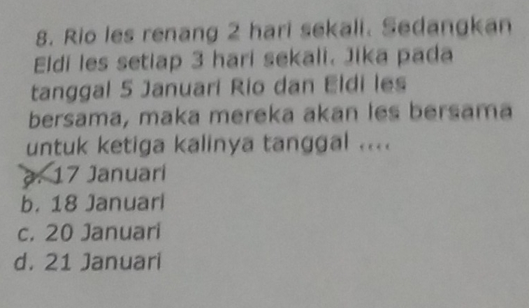 Rio les renang 2 hari sekali. Sedangkan
Eldí les setiap 3 hari sekali. Jika pada
tanggal 5 Januari Rio dan Eldi les
bersama, maka mereka akan les bersama
untuk ketiga kalinya tanggal ..... 17 Januari
b. 18 Januari
c. 20 Januari
d. 21 Januari