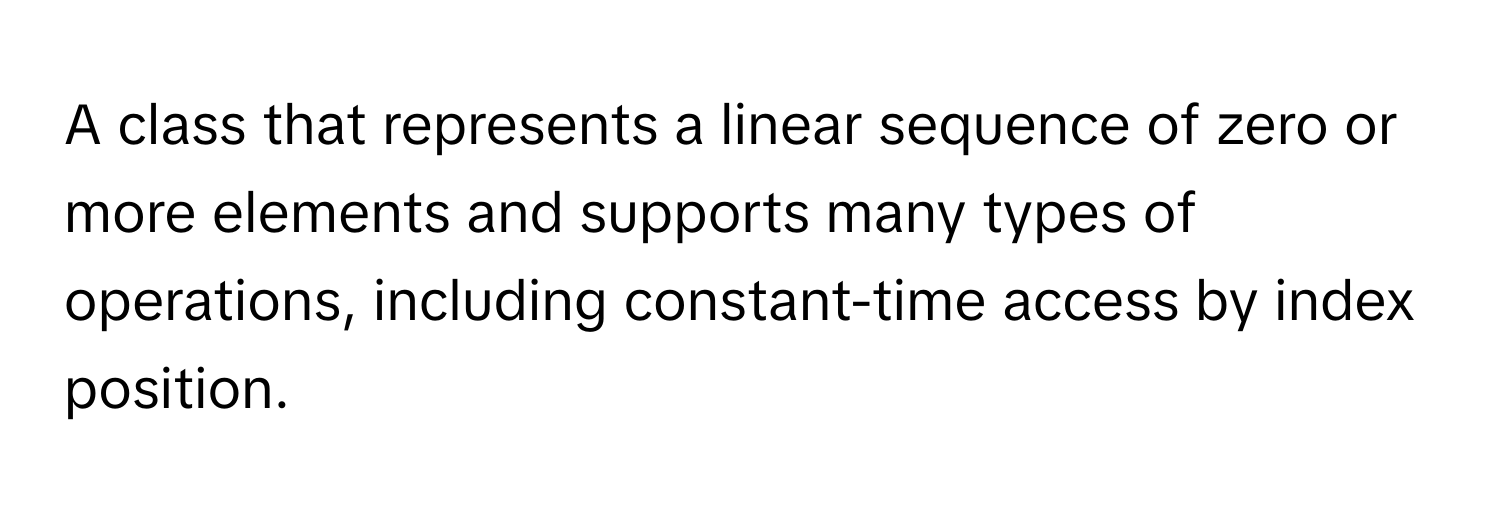 A class that represents a linear sequence of zero or more elements and supports many types of operations, including constant-time access by index position.