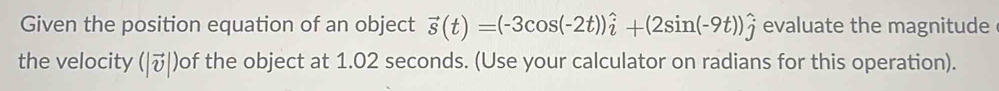 Given the position equation of an object vector s(t)=(-3cos (-2t))hat i+(2sin (-9t))hat j evaluate the magnitude 
the velocity (|vector v|) of the object at 1.02 seconds. (Use your calculator on radians for this operation).