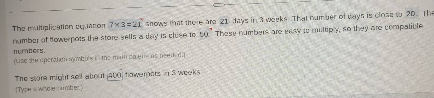 The multiplication equation 7* 3=21 shows that there are 21 days in 3 weeks. That number of days is close to 20. The 
number of flowerpots the store sells a day is close to 50. These numbers are easy to multiply, so they are compatible 
numbers. 
(Use the operation symbols in the math palette as needed.) 
The store might sell about 400 flowerpots in 3 weeks. 
(Type a whole number.)
