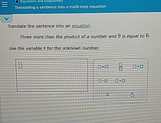 Equations and inequalities 
Translating a sentence into a multi-step equation 
Translate the sentence into an equation. 
Three more than the product of a number and 9 is equal to 6. 
Use the variable X for the unknown number.
□ =□  □ /□   □ +□
□ -□ □ * □
X