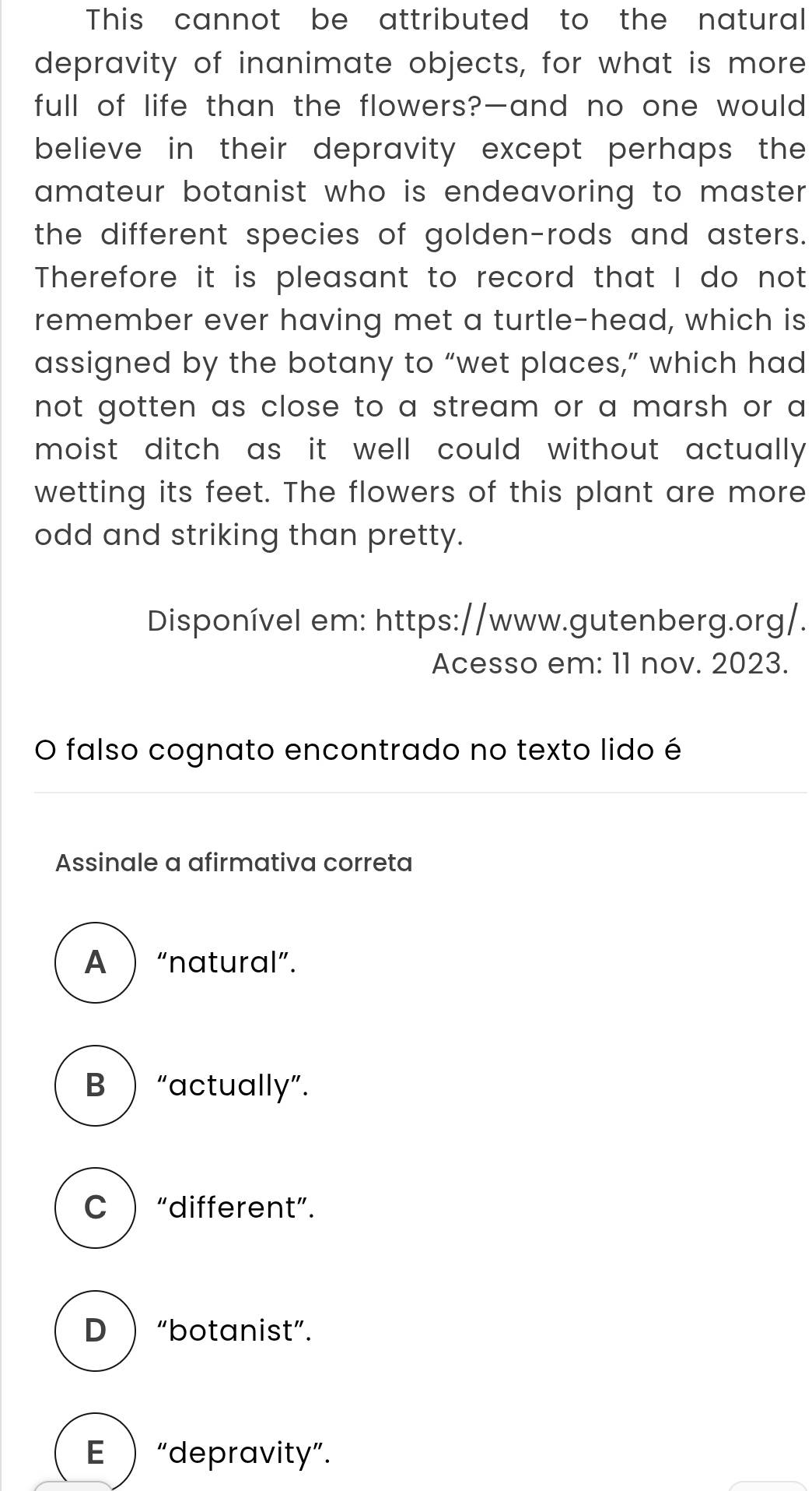 This cannot be attributed to the natural
depravity of inanimate objects, for what is more
full of life than the flowers?—and no one would
believe in their depravity except perhaps the 
amateur botanist who is endeavoring to master .
the different species of golden-rods and asters.
Therefore it is pleasant to record that I do not
remember ever having met a turtle-head, which is
assigned by the botany to “wet places,” which had
not gotten as close to a stream or a marsh or a
moist ditch as it well could without actually 
wetting its feet. The flowers of this plant are more
odd and striking than pretty.
Disponível em: https://www.gutenberg.org/.
Acesso em: 11 nov. 2023.
O falso cognato encontrado no texto lido é
Assinale a afirmativa correta
A  “natural”.
B  “actually”.
C  “different”.
D  “botanist”.
E  “depravity”.