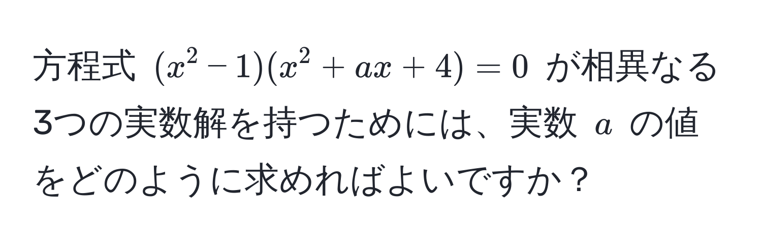 方程式 ((x^2 - 1)(x^2 + ax + 4) = 0) が相異なる3つの実数解を持つためには、実数 (a) の値をどのように求めればよいですか？