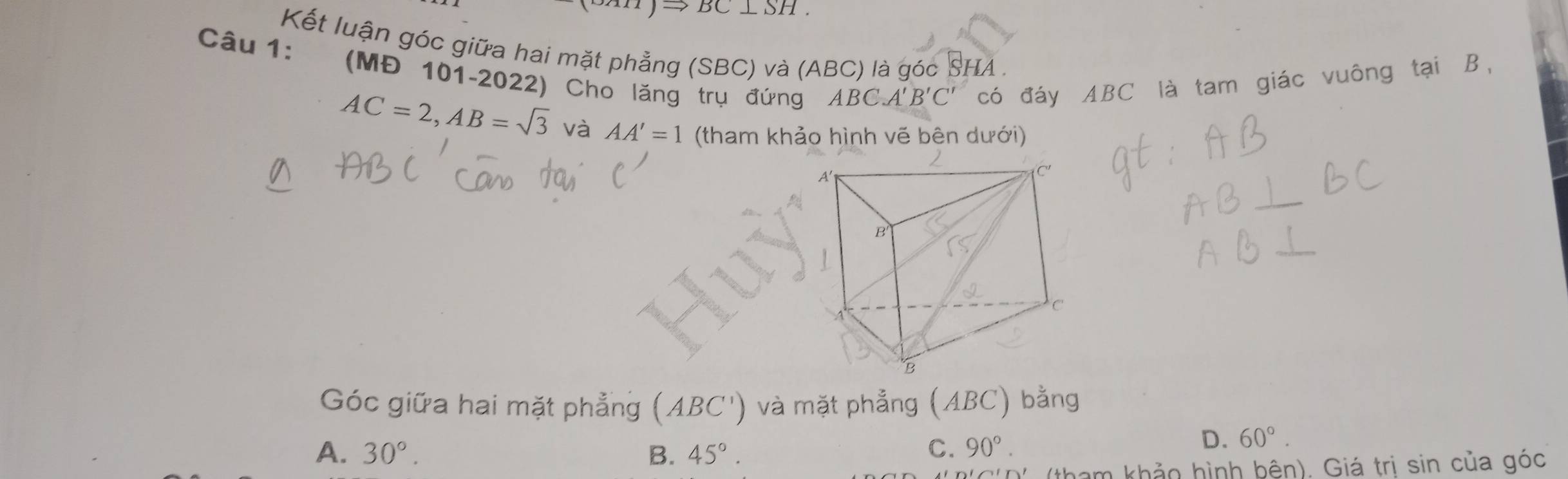 Kết luận góc giữa hai mặt phẳng (SBC) và (ABC) là góc SHA .
(MĐ 101-2022) Cho lăng trụ đứng ABC. A'B'C' có đáy ABC là tam giác vuông tại B,
AC=2, AB=sqrt(3) và AA'=1 (tham khảo hình vẽ bên dưới)
Góc giữa hai mặt phẳng (ABC') và mặt phẳng (ABC) bằng
A. 30°. B. 45°. C. 90°.
D. 60°. 
tham khảo hình bên). Giá trị sin của góc