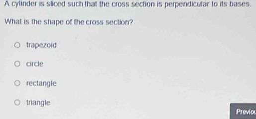 A cylinder is sliced such that the cross section is perpendicular to its bases.
What is the shape of the cross section?
trapezoid
circle
rectangle
triangle
Previou