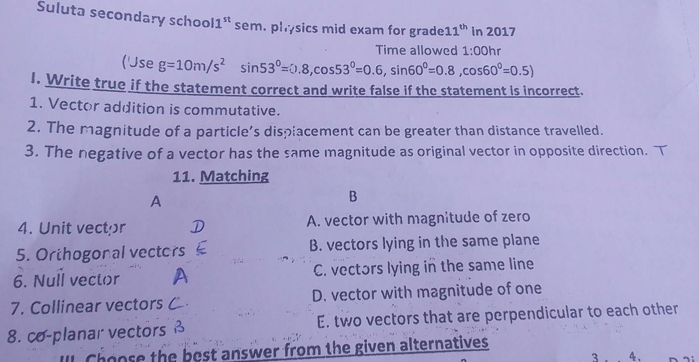 Suluta secondary school1" sem. physics mid exam for grade 11^(th) in 2017
Time allowed 1:00hr 
('Jse g=10m/s^2sin 53°=0.8, cos 53°=0.6, sin 60°=0.8,cos 60°=0.5)
I. Write true if the statement correct and write false if the statement is incorrect.
1. Vector addition is commutative.
2. The magnitude of a particle’s displacement can be greater than distance travelled.
3. The negative of a vector has the same magnitude as original vector in opposite direction. T
11. Matching
A
B
4. Unit vector A. vector with magnitude of zero
5. Orthogonal vectors B. vectors lying in the same plane
6. Null vector C. vectors lying in the same line
7. Collinear vectors D. vector with magnitude of one
8. co-planar vectors E. two vectors that are perpendicular to each other
Choose the best answer from the given alternatives
3 4、