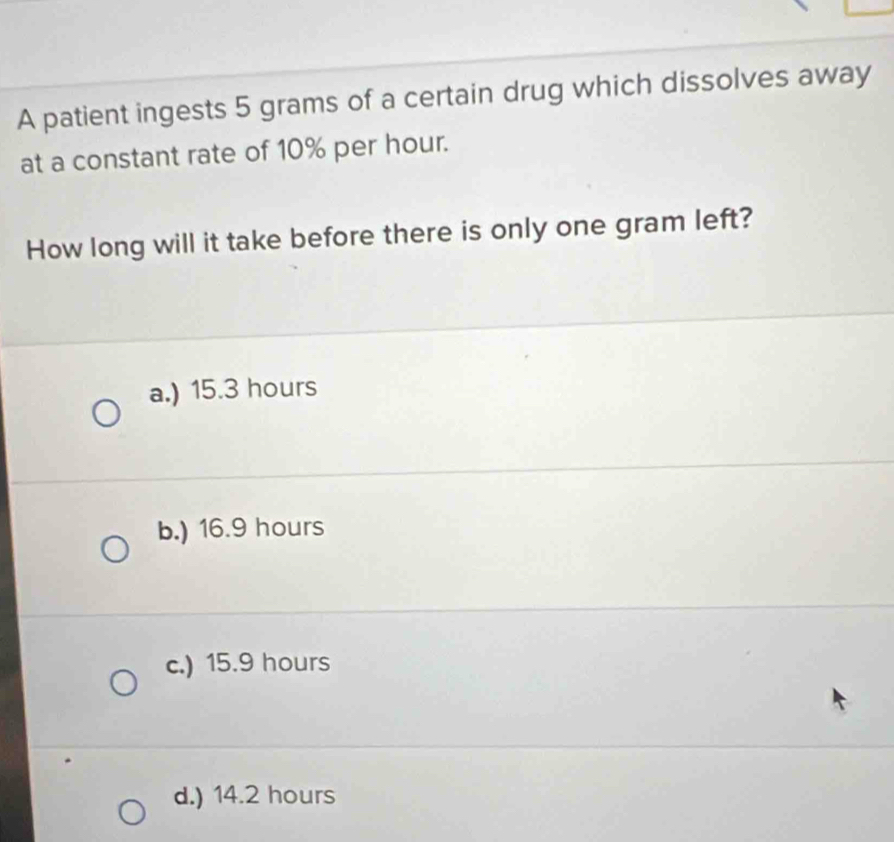 A patient ingests 5 grams of a certain drug which dissolves away
at a constant rate of 10% per hour.
How long will it take before there is only one gram left?
a.) 15.3 hours
b.) 16.9 hours
c.) 15.9 hours
d.) 14.2 hours