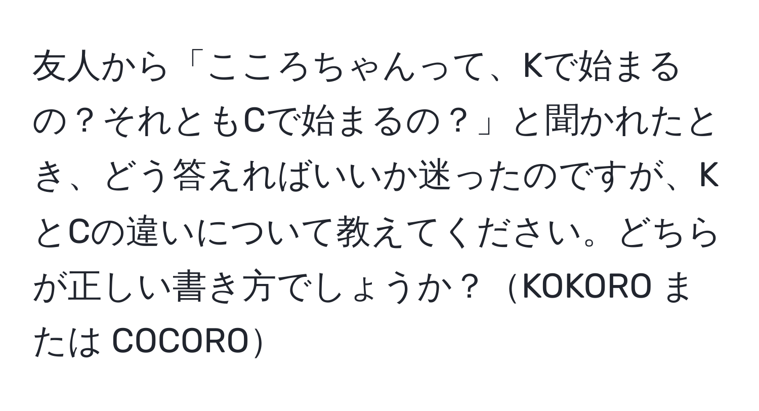 友人から「こころちゃんって、Kで始まるの？それともCで始まるの？」と聞かれたとき、どう答えればいいか迷ったのですが、KとCの違いについて教えてください。どちらが正しい書き方でしょうか？KOKORO または COCORO