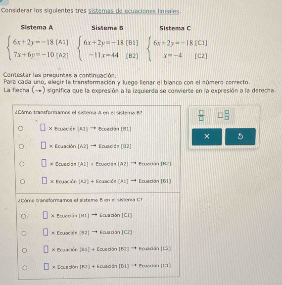 Considerar los siguientes tres sistemas de ecuaciones lineales.
Sistema A Sistema B Sistema C
beginarrayl 6x+2y=-18[A1] 7x+6y=-10[A2]endarray. beginarrayl 6x+2y=-18[ -11x=44[endarray. beginarrayr (B) (B)endarray 21 beginarrayl 6x+2y=-18[C1] x=-4[C2]endarray.
Contestar las preguntas a continuación.
Para cada uno, elegir la transformación y luego llenar el blanco con el número correcto.
La flecha (→) significa que la expresión a la izquierda se convierte en la expresión a la derecha.
 □ /□   □  □ /□  
×