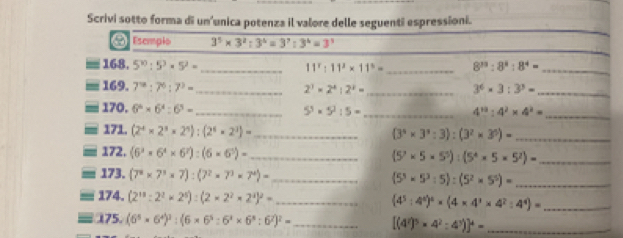 Scrivi sotto forma di un'unica potenza il valore delle seguenti espressioni.
[  Esemplo 3^5* 3^2:3^4=3^7:3^4=3^3
168. 5^(10):5^3· 5^2= _ 11^2:11^2* 11^3= _ 8^(33):8^8:8^4= _
169. 7^(12):7^6:7^3= _ 2^3* 2^4:2^2= _ 3^6* 3:3^3=
_
170. 6^6* 6^4:6^3= _ 5^3* 5^2:5= _
4^(13):4^2* 4^2= _
171. (2^4* 2^3* 2^4):(2^4* 2^3)= _
(3^4* 3^4:3):(3^2* 3^5)= _
172, (6^3* 6^4* 6^7):(6* 6^5)= _ (5^7* 5* 5^5):(5^4* 5* 5^2)= _
173. (7^8* 7^3* 7):(7^2* 7^3* 7^4)= _ (5^3* 5^3:5):(5^2* 5^5)= _
174. (2^(18):2^2* 2^5):(2* 2^2* 2^4)^2= _
(4^5:4^4)^4* (4* 4^3* 4^7:4^4)= _
175. (6^5* 6^4)^3:(6* 6^5:6^4* 6^8:6^2)^2= _ [(4^2)^5* 4^2:4^3)]^4= _