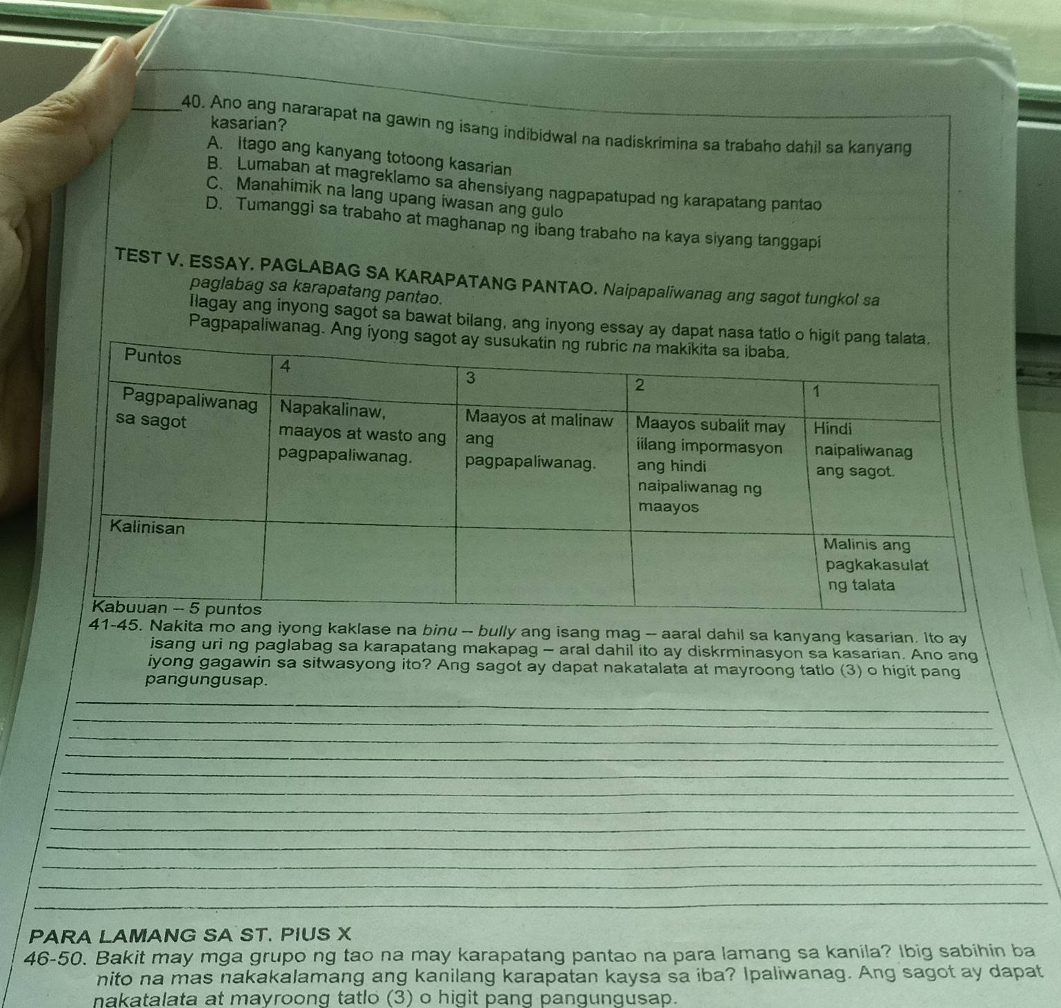 kasarian?
_40. Ano ang nararapat na gawin ng isang indibidwal na nadiskrimina sa trabaho dahil sa kanyang
A. Itago ang kanyang totoong kasarian
B. Lumaban at magreklamo sa ahensiyang nagpapatupad ng karapatang pantao
C. Manahimik na lang upang iwasan ang gulo
D. Tumanggi sa trabaho at maghanap ng ibang trabaho na kaya siyang tanggapi
TEST V. ESSAY. PAGLABAG SA KARAPATANG PANTAO. Naipapaliwanag ang sagot tungkol sa
paglabag sa karapatang pantao.
Ilagay ang inyong sagot sa bawat bilang, ang inyong essay ay dapat na
Pagpapaliwanag. Ang 
41-45. Nakita mo ang iyong kaklase na binu -- bully ang isang mag -- aaral dahil sa kanyang kasarian. Ito ay
isang uri ng paglabag sa karapatang makapag - aral dahil ito ay diskrminasyon sa kasarian. Ano ang
iyong gagawin sa sitwasyong ito? Ang sagot ay dapat nakatalata at mayroong tatlo (3) o higit pang
pangungusap.
_
_
_
_
_
_
_
_
_
_
_
_
PARA LAMANG SA ST. PIUS X
46-50. Bakit may mga grupo ng tao na may karapatang pantao na para lamang sa kanila? Ibig sabihin ba
nito na mas nakakalamang ang kanilang karapatan kaysa sa iba? Ipaliwanag. Ang sagot ay dapat
nakatalata at mayroong tatlo (3) o higit pang pangungusap.