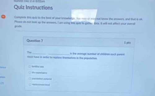 SMtarted. Dec 2 at 8:02am
Quiz Instructions
Complete this quiz to the best of your knowledge. You muy or may not know the answers, and that is ok.
Plemse do not look up the answers, I am using this quiz to gather data. It will not affect your overall
grade.
Question 7 1 pts
The __is the average number of children each parent
must have in order to replace themselves in the population.
ane forbility rake
life expectancy
population pyramid
roplacement level