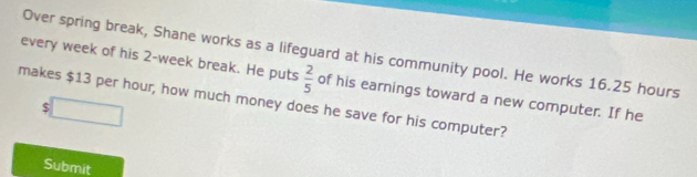 every week of his 2-week break. He puts Over spring break, Shane works as a lifeguard at his community pool. He works 16.25 hours
 2/5  of his earnings toward a new computer. If he 
makes $13 per hour, how much money does he save for his computer?
$
Submit