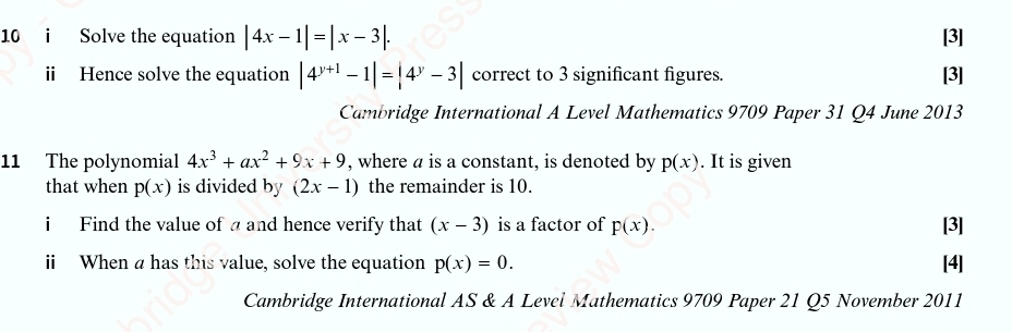 Solve the equation |4x-1|=|x-3|. [3] 
ii Hence solve the equation |4^(y+1)-1|=|4^y-3| correct to 3 significant figures. [3] 
Cambridge International A Level Mathematics 9709 Paper 31 Q4 June 2013 
11 The polynomial 4x^3+ax^2+9x+9 , where a is a constant, is denoted by p(x). It is given 
that when p(x) is divided by (2x-1) the remainder is 10. 
i Find the value of a and hence verify that (x-3) is a factor of p(x). [3] 
ii When a has this value, solve the equation p(x)=0. [4] 
Cambridge International AS & A Level Mathematics 9709 Paper 21 Q5 November 2011